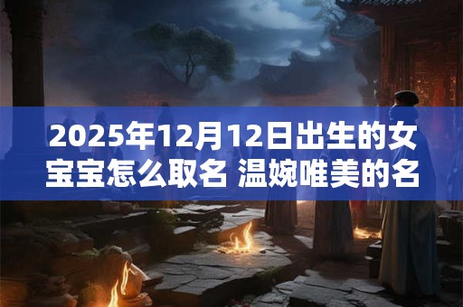 2025年12月12日出生的女宝宝怎么取名 温婉唯美的名字推荐