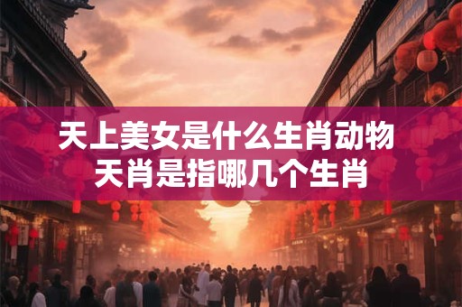 天上美女是什么生肖动物 天肖是指哪几个生肖