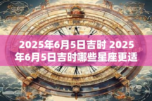 2025年6月5日吉时 2025年6月5日吉时哪些星座更适合结婚