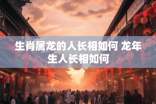 生肖属龙的人长相如何 龙年生人长相如何