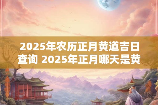 2025年农历正月黄道吉日查询 2025年正月哪天是黄道吉日