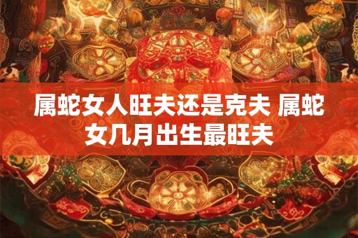 属蛇女人旺夫还是克夫 属蛇女几月出生最旺夫