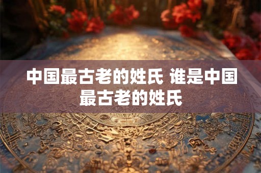 中国最古老的姓氏 谁是中国最古老的姓氏