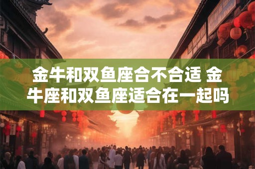 金牛和双鱼座合不合适 金牛座和双鱼座适合在一起吗