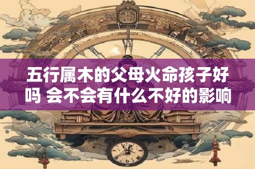 五行属木的父母火命孩子好吗 会不会有什么不好的影响