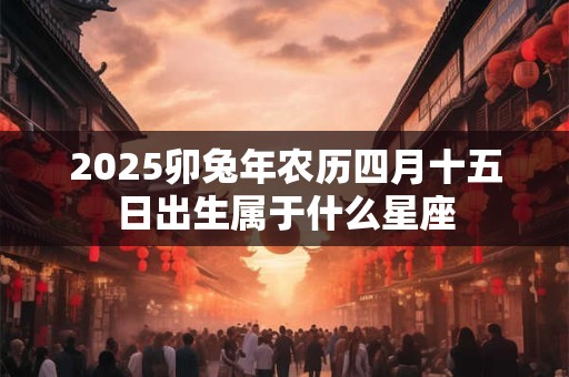 2025卯兔年农历四月十五日出生属于什么星座 2025卯兔年农历四月十五日出生属于什么星座