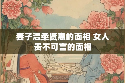 妻子温柔贤惠的面相 女人贵不可言的面相