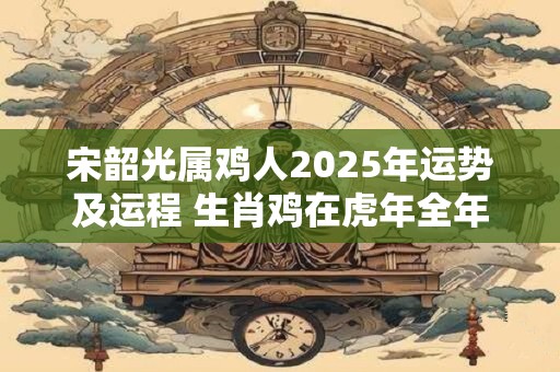 宋韶光属鸡人2025年运势及运程 生肖鸡在虎年全年每月运势如何