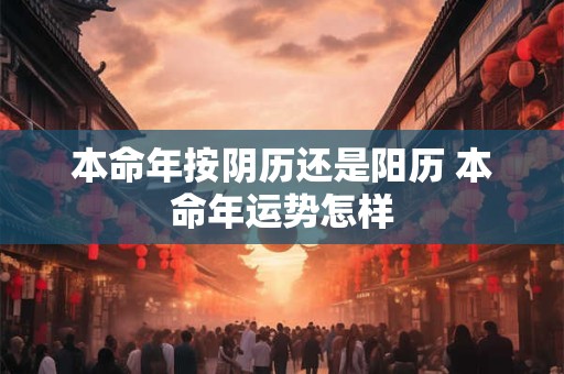 本命年按阴历还是阳历 本命年运势怎样 本命年按阴历还是阳历 本命年运势怎样