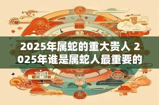 2025年属蛇的重大贵人 2025年谁是属蛇人最重要的贵人