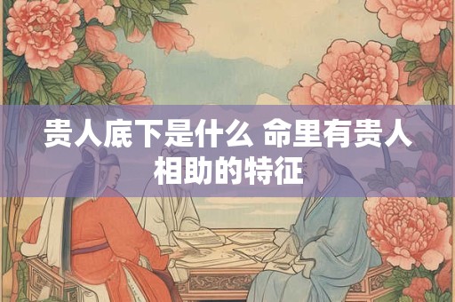 贵人底下是什么 命里有贵人相助的特征