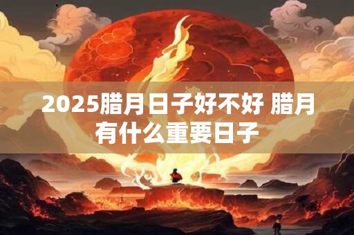 2025腊月日子好不好 腊月有什么重要日子