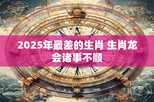 2025年最差的生肖 生肖龙会诸事不顺