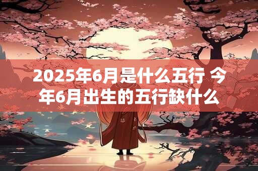2025年6月是什么五行 今年6月出生的五行缺什么