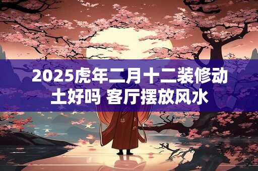 2025虎年二月十二装修动土好吗 客厅摆放风水
