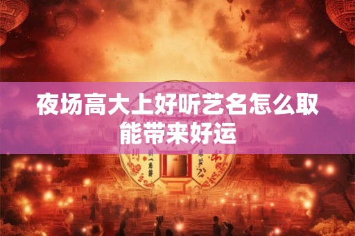 夜场高大上好听艺名怎么取能带来好运