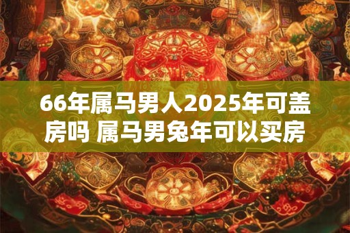 66年属马男人2025年可盖房吗 属马男兔年可以买房吗