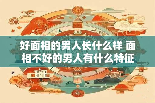 好面相的男人长什么样 面相不好的男人有什么特征