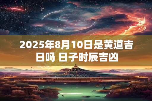 2025年8月10日是黄道吉日吗 日子时辰吉凶