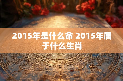 2015年是什么命 2015年属于什么生肖