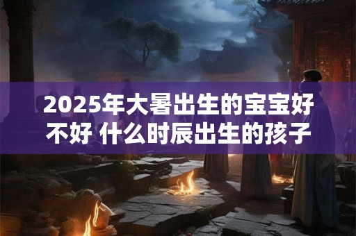 2025年大暑出生的宝宝好不好 什么时辰出生的孩子最好