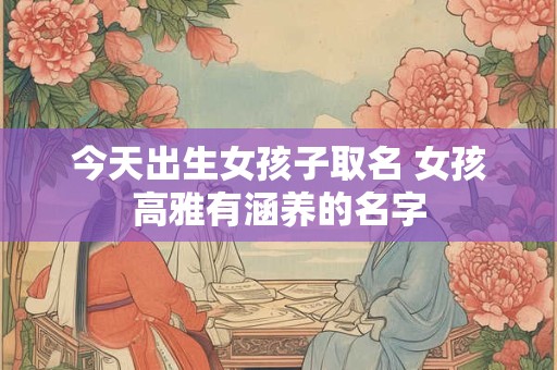 今天出生女孩子取名 女孩高雅有涵养的名字