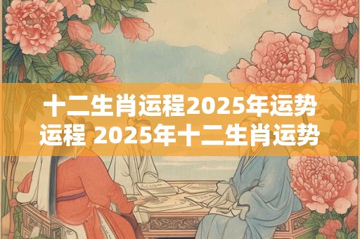十二生肖运程2025年运势运程 2025年十二生肖运势如何