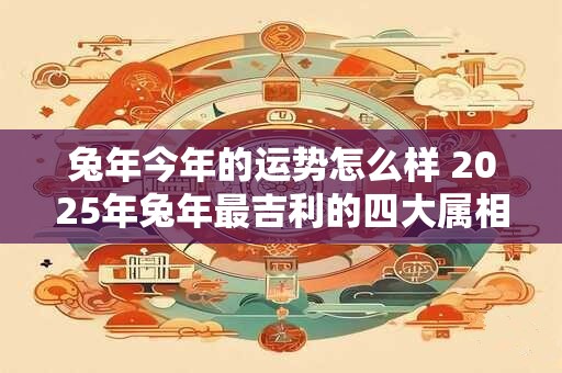兔年今年的运势怎么样 2025年兔年最吉利的四大属相