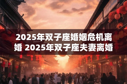 2025年双子座婚姻危机离婚 2025年双子座夫妻离婚潮