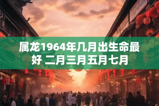 属龙1964年几月出生命最好 二月三月五月七月