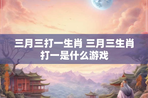 三月三打一生肖 三月三生肖打一是什么游戏
