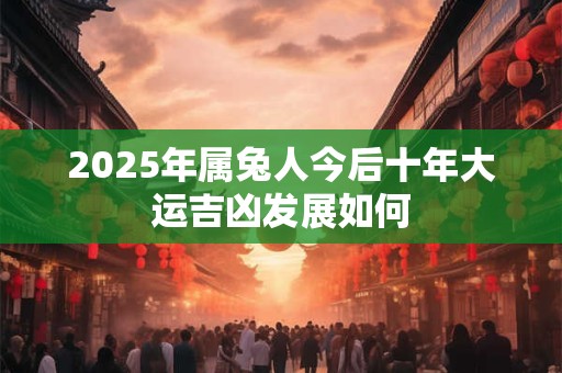 2025年属兔人今后十年大运吉凶发展如何