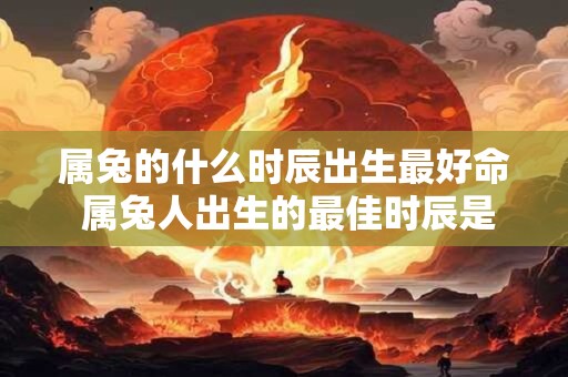 属兔的什么时辰出生最好命 属兔人出生的最佳时辰是什么