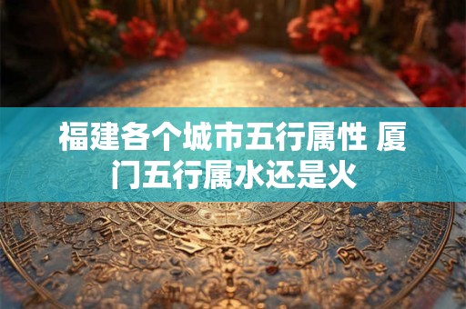 福建各个城市五行属性 厦门五行属水还是火