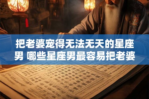 把老婆宠得无法无天的星座男 哪些星座男最容易把老婆宠得无法无天
