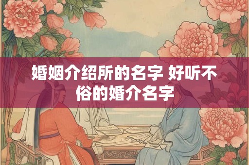 婚姻介绍所的名字 好听不俗的婚介名字