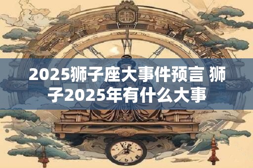 2025狮子座大事件预言 狮子2025年有什么大事