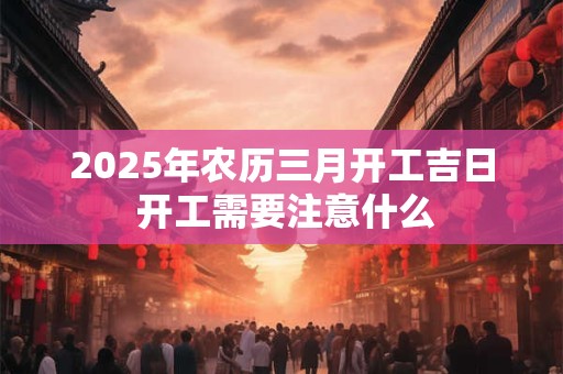2025年农历三月开工吉日 开工需要注意什么