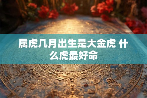 属虎几月出生是大金虎 什么虎最好命