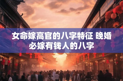 女命嫁高官的八字特征 晚婚必嫁有钱人的八字 女命嫁高官的八字特征 晚婚必嫁有钱人的八字