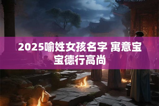 2025喻姓女孩名字 寓意宝宝德行高尚