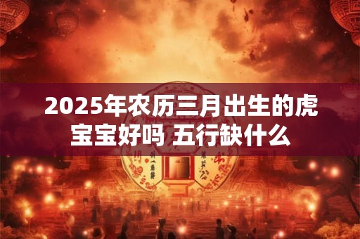 2025年农历三月出生的虎宝宝好吗 五行缺什么