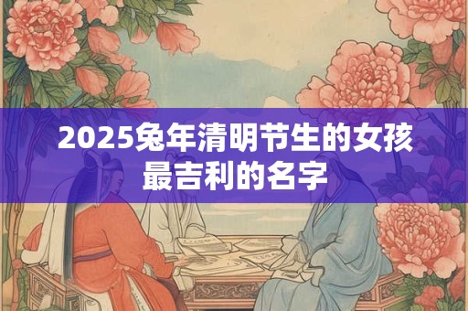 2025兔年清明节生的女孩最吉利的名字