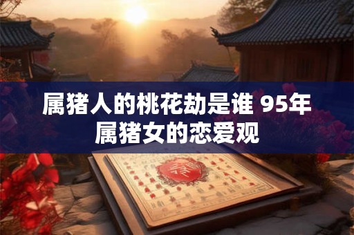 属猪人的桃花劫是谁 95年属猪女的恋爱观