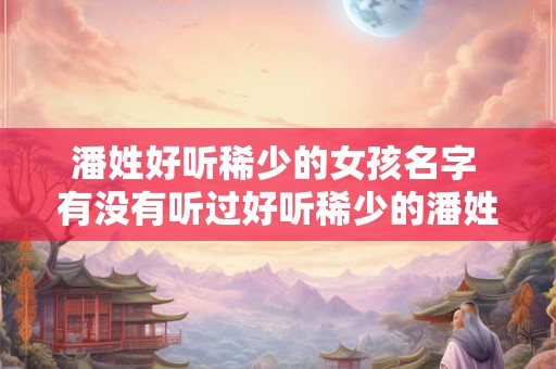 潘姓好听稀少的女孩名字 有没有听过好听稀少的潘姓女孩名字