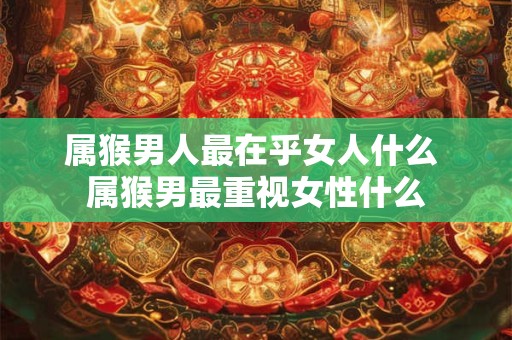 属猴男人最在乎女人什么 属猴男最重视女性什么