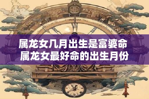 属龙女几月出生是富婆命 属龙女最好命的出生月份