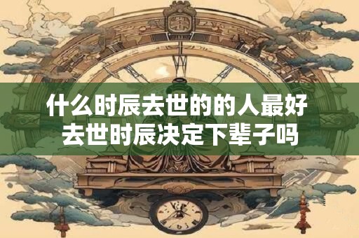 什么时辰去世的的人最好 去世时辰决定下辈子吗