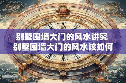 别墅围墙大门的风水讲究 别墅围墙大门的风水该如何讲究