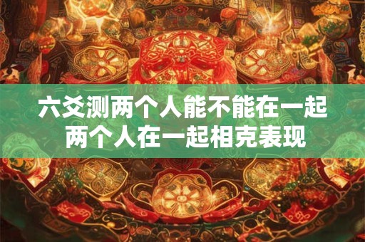 六爻测两个人能不能在一起 两个人在一起相克表现